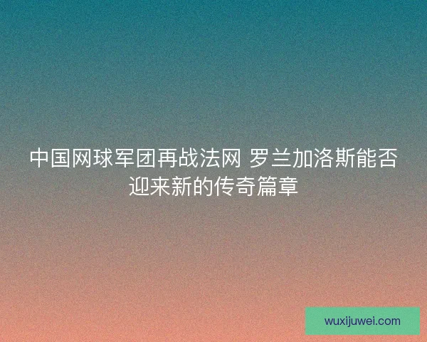 中国网球军团再战法网 罗兰加洛斯能否迎来新的传奇篇章