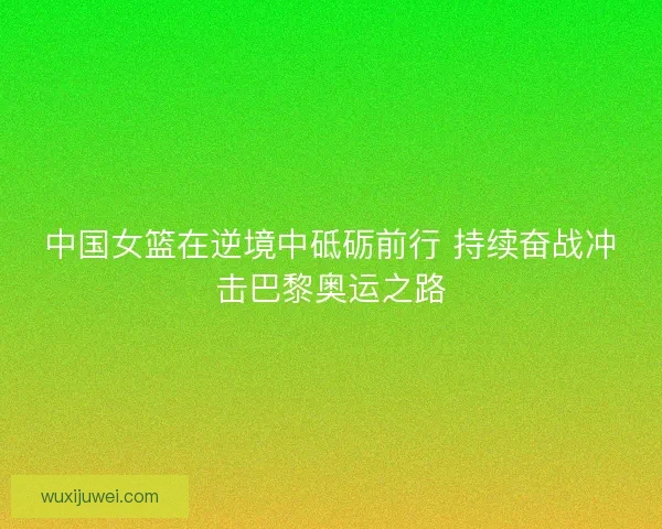 中国女篮在逆境中砥砺前行 持续奋战冲击巴黎奥运之路