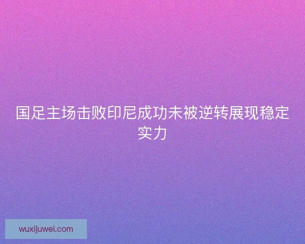 国足主场击败印尼成功未被逆转展现稳定实力