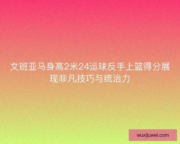 文班亚马身高2米24运球反手上篮得分展现非凡技巧与统治力