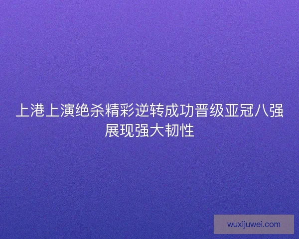 上港上演绝杀精彩逆转成功晋级亚冠八强展现强大韧性 上港上演绝杀精彩逆转成功晋级亚冠八强展现强大韧性
