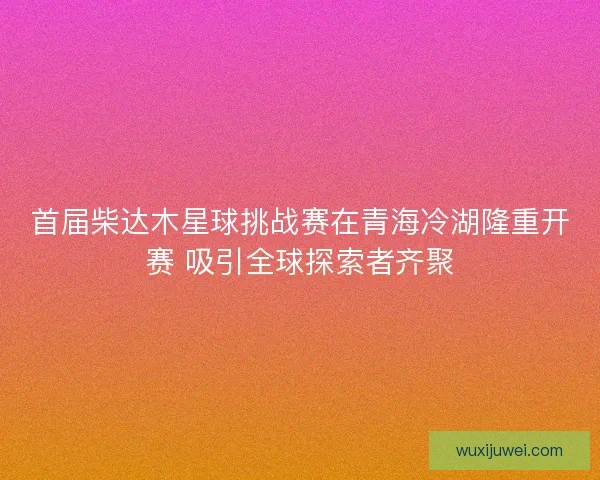 首届柴达木星球挑战赛在青海冷湖隆重开赛 吸引全球探索者齐聚 首届柴达木星球挑战赛在青海冷湖隆重开赛 吸引全球探索者齐聚